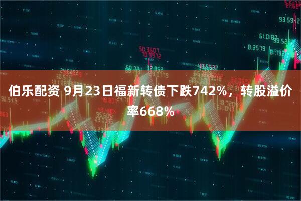 伯乐配资 9月23日福新转债下跌742%，转股溢价率668%
