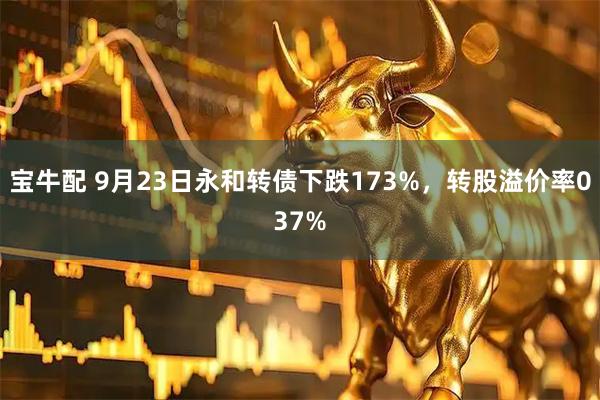 宝牛配 9月23日永和转债下跌173%，转股溢价率037%