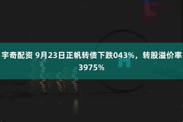 宇奇配资 9月23日正帆转债下跌043%，转股溢价率3975%