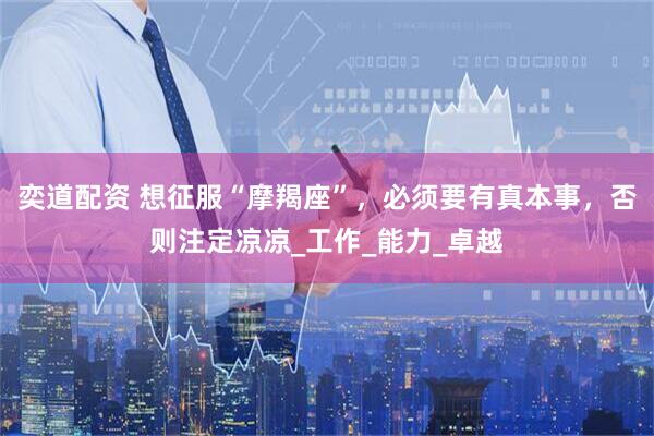 奕道配资 想征服“摩羯座”，必须要有真本事，否则注定凉凉_工作_能力_卓越