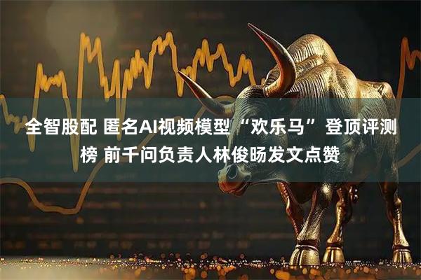 全智股配 匿名AI视频模型 “欢乐马” 登顶评测榜 前千问负责人林俊旸发文点赞