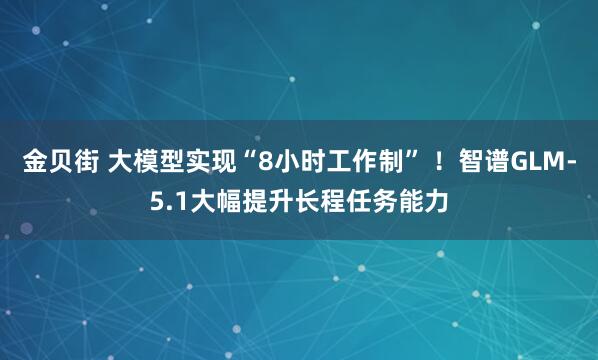 金贝街 大模型实现“8小时工作制” ！智谱GLM-5.1大幅提升长程任务能力
