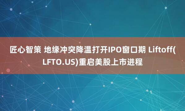 匠心智策 地缘冲突降温打开IPO窗口期 Liftoff(LFTO.US)重启美股上市进程