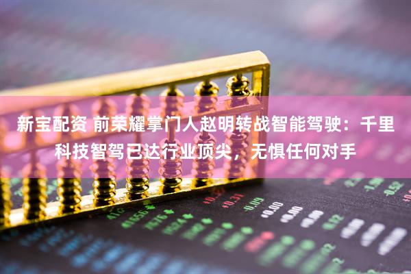 新宝配资 前荣耀掌门人赵明转战智能驾驶：千里科技智驾已达行业顶尖，无惧任何对手