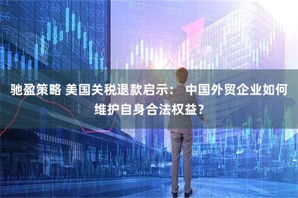 驰盈策略 美国关税退款启示： 中国外贸企业如何维护自身合法权益？