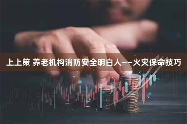 上上策 养老机构消防安全明白人——火灾保命技巧