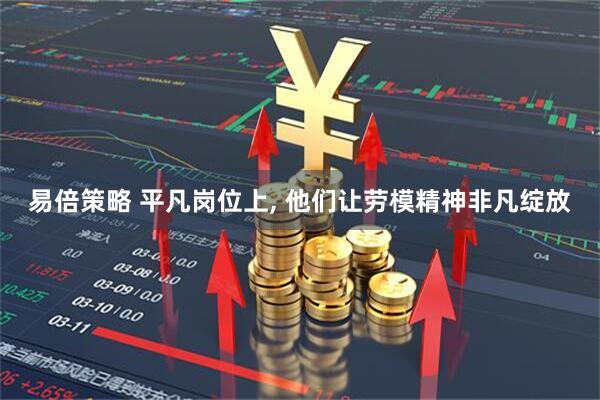 易倍策略 平凡岗位上, 他们让劳模精神非凡绽放