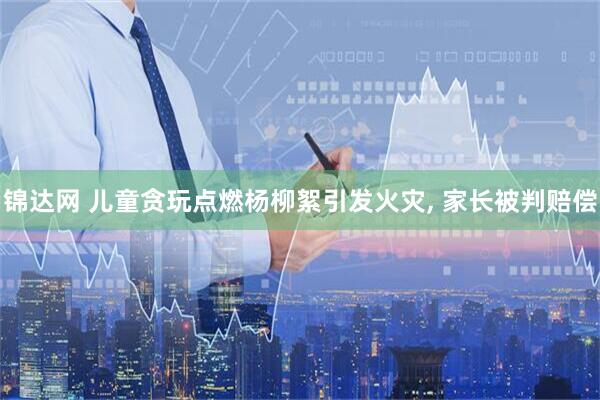 锦达网 儿童贪玩点燃杨柳絮引发火灾, 家长被判赔偿
