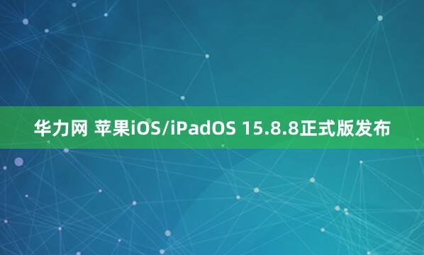 华力网 苹果iOS/iPadOS 15.8.8正式版发布